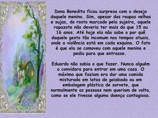 Dona Benedita ficou surpresa com o desejo daquele menino. Sim, apesar das roupas velhas e sujas, do rosto marcado pela sujeira, aquele rapazote não deveria ter mais do que 15 ou 16 anos. Até hoje ela não sabe o por quê daquele gesto tão incomum nos tempos atuais, onde a violência está em cada esquina. O fato é que ela se comoveu com aquele menino e pediu para que entrasse.    Eduardo não sabia o que fazer. Nunca alguém o convidara para entrar em uma casa. O máximo que faziam era dar uma comida misturada em latas de goiabada ou em embalagem plástica de sorvete, que normalmente as pessoas nem queriam de volta, como se ele tivesse alguma doença contagiosa.   