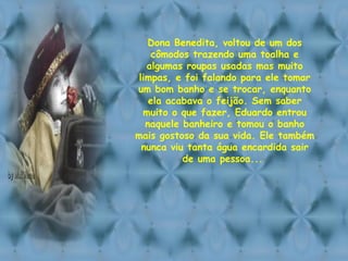 Dona Benedita, voltou de um dos cômodos trazendo uma toalha e algumas roupas usadas mas muito limpas, e foi falando para ele tomar um bom banho e se trocar, enquanto ela acabava o feijão. Sem saber muito o que fazer, Eduardo entrou naquele banheiro e tomou o banho mais gostoso da sua vida. Ele também nunca viu tanta água encardida sair de uma pessoa...  