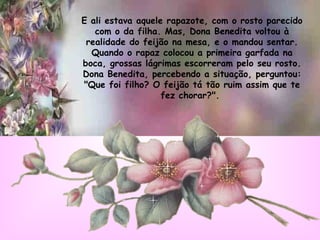 E ali estava aquele rapazote, com o rosto parecido com o da filha. Mas, Dona Benedita voltou à realidade do feijão na mesa, e o mandou sentar. Quando o rapaz colocou a primeira garfada na boca, grossas lágrimas escorreram pelo seu rosto. Dona Benedita, percebendo a situação, perguntou: "Que foi filho? O feijão tá tão ruim assim que te fez chorar?".   
