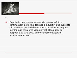 Depois de dois meses, apesar do que os médicos continuavam de forma delicada a advertir, que tudo isto são somente possibilidades pouco duradouras, e que a menina não teria uma vida normal. Dana saiu do hospital e os pais dela, como sempre desejaram, levaram-na a casa. 