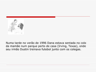 Numa tarde no verão de 1996 Dana estava sentada no colo da mamãe num parque perto de casa (Irving, Texas), onde seu irmão Dustin treinava futebol junto com os colegas. 