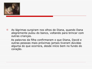 As lágrimas surgiram nos olhos de Diana, quando Dana alegremente pulou do banco, voltando para brincar com outras crianças.   As palavras da filha confirmaram o que Diana, David e outras pessoas mais próximas jamais tiveram dúvidas alguma do que ocorrera, desde início bem no fundo do coração. 