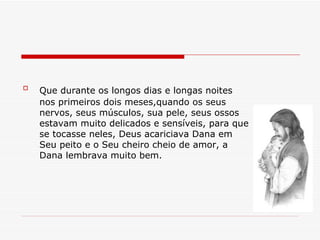 Que durante os longos dias e longas noites   nos primeiros dois meses,quando os seus nervos, seus músculos, sua pele, seus ossos estavam muito delicados e sensíveis, para que se tocasse neles, Deus acariciava Dana em Seu peito e o Seu cheiro cheio de amor, a Dana lembrava muito bem. 