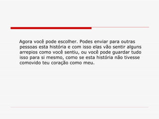 Agora você pode escolher. Podes enviar para outras pessoas esta história e com isso elas vão sentir alguns arrepios como você sentiu, ou você pode guardar tudo isso para si mesmo, como se esta história não tivesse comovido teu coração como meu. 