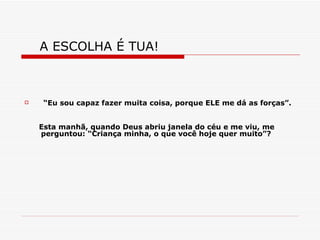 A ESCOLHA É TUA!  “ Eu sou capaz fazer muita coisa, porque ELE me dá as forças”. Esta manhã, quando Deus abriu janela do céu e me viu, me perguntou: “Criança minha, o que você hoje quer muito”? 