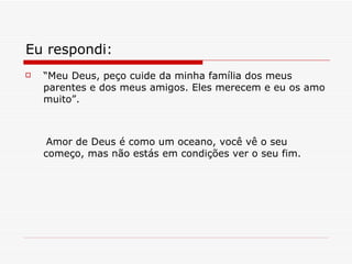 Eu respondi : “ Meu Deus, peço cuide da minha família dos meus parentes e dos meus amigos. Eles merecem e eu os amo muito”. Amor de Deus é como um oceano, você vê o seu começo, mas não estás em condições ver o seu fim. 