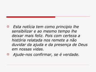   Esta notícia tem como principio lhe sensibilizar e ao mesmo tempo lhe deixar mais feliz. Pois com certeza a história relatada nos remete a não duvidar da ajuda e da presença de Deus em nossas vidas. Ajude-nos confirmar, se é verdade. 