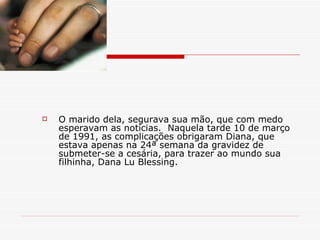 O marido dela, segurava sua mão, que com medo esperavam as notícias.  Naquela tarde 10 de março de 1991, as complicações obrigaram Diana, que estava apenas na 24ª semana da gravidez de submeter-se a cesária, para trazer ao mundo sua filhinha, Dana Lu Blessing. 