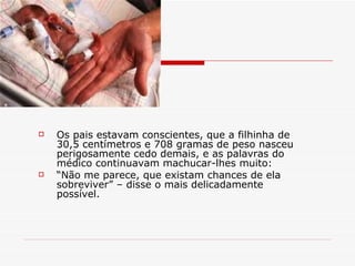 Os pais estavam conscientes, que a filhinha de 30,5 centímetros e 708 gramas de peso nasceu perigosamente cedo demais, e as palavras do médico continuavam machucar-lhes muito:  “ Não me parece, que existam chances de ela sobreviver” – disse o mais delicadamente possível. 