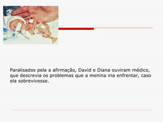Paralisados pela a afirmação, David e Diana ouviram médico, que descrevia os problemas que a menina iria enfrentar, caso ela sobrevivesse. 