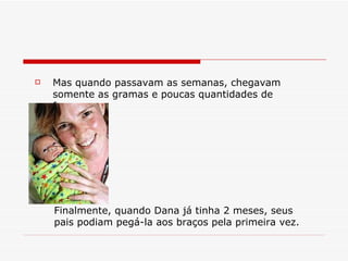 Mas quando passavam as semanas, chegavam somente as gramas e poucas quantidades de força. Finalmente, quando Dana já tinha 2 meses, seus pais podiam pegá-la aos braços pela primeira vez. 