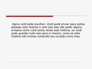 Agora você pode escolher. Você pode enviar para outras pessoas esta história e com isso elas vão sentir alguns arrepios como você sentiu lendo esta história, ou você pode guardar tudo isso para si mesmo, como se esta história não tivesse comovido teu coração como meu. 