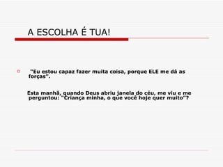 A ESCOLHA É TUA!  “ Eu estou capaz fazer muita coisa, porque ELE me dá as forças”. Esta manhã, quando Deus abriu janela do céu, me viu e me perguntou: “Criança minha, o que você hoje quer muito”? 