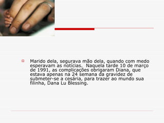 Marido dela, segurava mão dela, quando com medo esperavam as notícias.  Naquela tarde 10 de março de 1991, as complicações obrigaram Diana, que estava apenas na 24 semana da gravidez de submeter-se a cesária, para trazer ao mundo sua filinha, Dana Lu Blessing. 