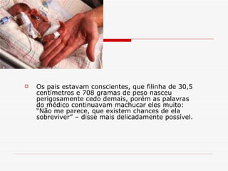 Os pais estavam conscientes, que filinha de 30,5 centímetros e 708 gramas de peso nasceu perigosamente cedo demais, porém as palavras do médico continuavam machucar eles muito: “Não me parece, que existem chances de ela sobreviver” – disse mais delicadamente possível. 