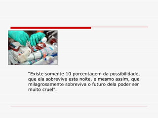 “ Existe somente 10 porcentagem da possibilidade, que ela sobrevive esta noite, e mesmo assim, que  milagrosamente sobreviva o futuro dela poder ser muito cruel”.  