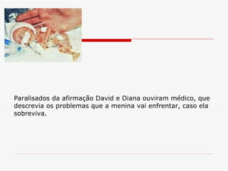 Paralisados da afirmação David e Diana ouviram médico, que  descrevia os problemas que a menina vai enfrentar, caso ela sobreviva. 