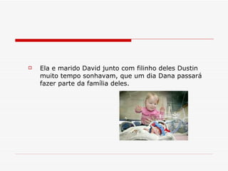 Ela e marido David junto com filinho deles Dustin muito tempo sonhavam, que um dia Dana passará fazer parte da família deles. 
