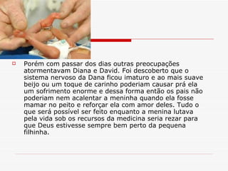 Porém com passar dos dias outras preocupações atormentavam Diana e David. Foi descoberto que o sistema nervoso da Dana ficou imaturo e ao mais suave beijo ou um toque de carinho poderiam causar prá ela um sofrimento enorme e dessa forma então os pais não poderiam nem acalentar a meninha quando ela fosse mamar no peito e reforçar ela com amor deles. Tudo o que será possível ser feito enquanto a menina lutava pela vida sob os recursos da medicina seria rezar para que Deus estivesse sempre bem perto da pequena filhinha. 