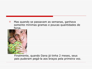Mas quando se passavam as semanas, ganhava somente mínimas gramas e poucas quantidades de força. Finalmente, quando Dana já tinha 2 meses, seus pais puderam pegá-la aos braços pela primeira vez. 