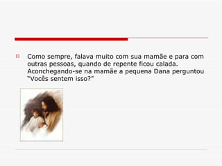 Como sempre, falava muito com sua mamãe e para com outras pessoas, quando de repente ficou calada. Aconchegando-se na mamãe a pequena Dana perguntou “Vocês sentem isso?” 