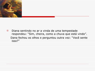 Diana sentindo no ar a vinda de uma tempestade respondeu: “Sim, cheira, como a chuva que está vindo”. Dana fechou os olhos e perguntou outra vez: “Você sente isso?” 