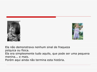 Ela não demonstrava nenhum sinal de fraqueza  psíquica ou física. Ela era simplesmente tudo aquilo, que pode ser uma pequena menina... e mais. Porém aqui ainda não termina esta história. 