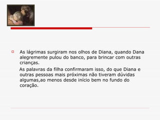 As lágrimas surgiram nos olhos de Diana, quando Dana alegremente pulou do banco, para brincar com outras crianças.   As palavras da filha confirmaram isso, do que Diana e outras pessoas mais próximas não tiveram dúvidas algumas,ao menos desde início bem no fundo do coração. 