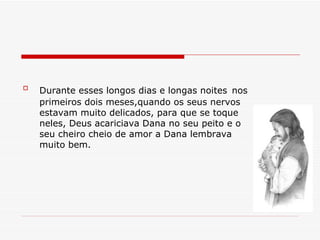 Durante esses longos dias e longas noites   nos primeiros dois meses,quando os seus nervos estavam muito delicados, para que se toque neles, Deus acariciava Dana no seu peito e o seu cheiro cheio de amor a Dana lembrava muito bem. 