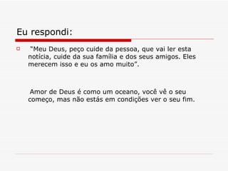 Eu respondi : “ Meu Deus, peço cuide da pessoa, que vai ler esta notícia, cuide da sua família e dos seus amigos. Eles merecem isso e eu os amo muito”. Amor de Deus é como um oceano, você vê o seu começo, mas não estás em condições ver o seu fim. 