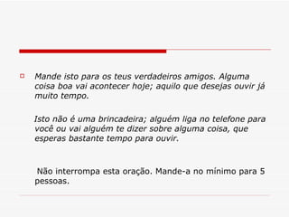 Mande isto para os teus verdadeiros amigos. Alguma coisa boa vai acontecer hoje; aquilo que desejas ouvir já muito tempo. Isto não é uma brincadeira; alguém liga no telefone para você ou vai alguém te dizer sobre alguma coisa, que esperas bastante tempo para ouvir. Não interrompa esta oração. Mande-a no mínimo para 5 pessoas. 