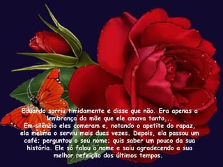 Eduardo sorriu timidamente e disse que não. Era apenas a
         lembrança da mãe que ele amava tanto...
 Em silêncio eles comeram e, notando o apetite do rapaz,
ela mesma o serviu mais duas vezes. Depois, ela passou um
 café; perguntou o seu nome; quis saber um pouco da sua
  história. Ele só falou o nome e saiu agradecendo a sua
           melhor refeição dos últimos tempos.
 