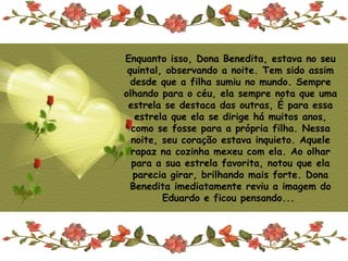 Enquanto isso, Dona Benedita, estava no seu
 quintal, observando a noite. Tem sido assim
  desde que a filha sumiu no mundo. Sempre
olhando para o céu, ela sempre nota que uma
 estrela se destaca das outras, É para essa
   estrela que ela se dirige há muitos anos,
  como se fosse para a própria filha. Nessa
  noite, seu coração estava inquieto. Aquele
  rapaz na cozinha mexeu com ela. Ao olhar
  para a sua estrela favorita, notou que ela
  parecia girar, brilhando mais forte. Dona
  Benedita imediatamente reviu a imagem do
         Eduardo e ficou pensando...
 