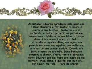 Assustado, Eduardo agradeceu pela gentileza
   e Dona Benedita o fez sentar no banco e
    contar a sua história. Conforme ele ia
  contando, a mulher percebia os pontos em
 comum com a história da sua filha: o tempo
      decorrido e a sua idade, os cabelos
   cacheados e aqueles olhos, que agora ela
 parecia ver como um espelho, que refletiam
  os olhos do seu amado marido. Quando ele
   falou o nome da sua mãe, Dona Benedita
 começou a chorar. Chorou tanto e abraçava
tanto Eduardo que ele ficou com medo de ela
morrer: "Mas, dona, o que foi que eu fiz?...
    Por favor, me fale... Pare de chorar.
 