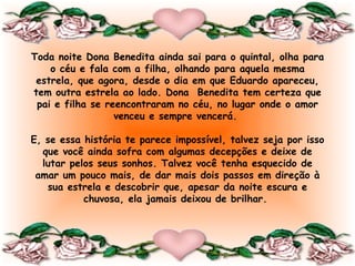 Toda noite Dona Benedita ainda sai para o quintal, olha para
    o céu e fala com a filha, olhando para aquela mesma
 estrela, que agora, desde o dia em que Eduardo apareceu,
tem outra estrela ao lado. Dona Benedita tem certeza que
 pai e filha se reencontraram no céu, no lugar onde o amor
                  venceu e sempre vencerá.
                                
E, se essa história te parece impossível, talvez seja por isso
  que você ainda sofra com algumas decepções e deixe de
  lutar pelos seus sonhos. Talvez você tenha esquecido de
 amar um pouco mais, de dar mais dois passos em direção à
   sua estrela e descobrir que, apesar da noite escura e
            chuvosa, ela jamais deixou de brilhar.
                                
 