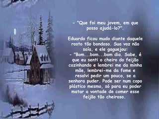 - "Que foi meu jovem, em que
          posso ajudá-lo?".
                   
Eduardo ficou mudo diante daquele
  rosto tão bondoso. Sua voz não
        saía, e ele gaguejou:
- "Bom...bom...bom dia. Sabe, é
  que eu senti o cheiro do feijão
cozinhando e lembrei me da minha
    mãe, lembrei-me da fome e
    resolvi pedir um pouco, se a
senhora puder. Pode ser num copo
 plástico mesmo, só para eu poder
  matar a vontade de comer esse
        feijão tão cheiroso.
 