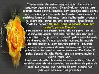 Timidamente ele entrou naquele quintal enorme e,
  seguindo aquela senhora tão amável, entrou em uma
cozinha muito bonita, simples, com azulejos azuis claros
  nas paredes, piso vermelho brilhando, uma mesa e 4
cadeiras brancas. Na mesa, uma toalha muito branca e
   já sobre ela, arroz em uma travessa, água fresca,
   pratos e copos."Ah, meu Deus, o paraíso deve ser
                assim!", pensou Eduardo.
  Sem saber o que fazer, ficou ali, na porta, em pé,
    observando aquele ambiente que lhe deu uma paz
indescritível. Ele já estava andando pelas ruas há mais
    de 4 anos, desde que sua mãe morreu, lá naquele
     Estado distante, Sem nenhum parente, Eduardo
    lembrava-se apenas da mãe dizendo que teve um
  paizinho muito querido, que morava em São Paulo, lá
   pelas bandas da Vila Maria, que ela amava muito e
                    queria tanto ver.
  Lembrava da mãe chorando todas as noites, falando
 baixinho para ele não acordar, da saudade do pai e da
     mãe tão amada, que morreu de uma doença nos
            pulmões, sem rever os parentes.
 