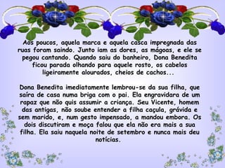 Aos poucos, aquela marca e aquela casca impregnada das
ruas foram saindo. Junto iam as dores, as mágoas, e ele se
  pegou cantando. Quando saiu do banheiro, Dona Benedita
      ficou parada olhando para aquele rosto, os cabelos
          ligeiramente alourados, cheios de cachos...
                                 
 Dona Benedita imediatamente lembrou-se da sua filha, que
 saíra de casa numa briga com o pai. Ela engravidara de um
 rapaz que não quis assumir a criança. Seu Vicente, homem
  das antigas, não soube entender a filha caçula, grávida e
sem marido, e, num gesto impensado, a mandou embora. Os
   dois discutiram e moça falou que ela não era mais a sua
 filha. Ela saiu naquela noite de setembro e nunca mais deu
                            notícias.
 