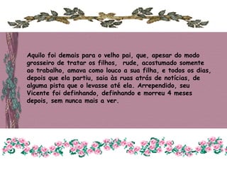 Aquilo foi demais para o velho pai, que, apesar do modo
grosseiro de tratar os filhos, rude, acostumado somente
ao trabalho, amava como louco a sua filha, e todos os dias,
depois que ela partiu, saia às ruas atrás de notícias, de
alguma pista que o levasse até ela. Arrependido, seu
Vicente foi definhando, definhando e morreu 4 meses
depois, sem nunca mais a ver.
 
