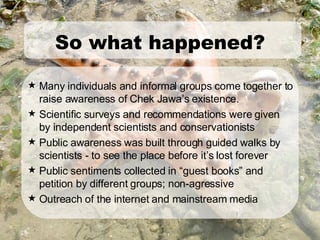 Many individuals and informal groups come together to raise awareness of Chek Jawa’s existence. Scientific surveys and recommendations were given by independent scientists and conservationists Public awareness was built through guided walks by scientists - to see the place before it’s lost forever Public sentiments collected in “guest books” and petition by different groups; non-agressive Outreach of the internet and mainstream media So what happened? 