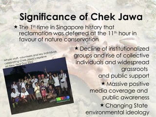 Significance of Chek Jawa The 1 st  time in Singapore history that reclamation was deferred at the 11 th  hour in favour of nature conservation Decline of institutionalized groups and rise of collective individuals and widespread grassroots  and public support Massive positive media coverage and  public awareness Changing State  environmental ideology NParks staff, volunteers and key individuals  celebrating Chek Jawa’s reprieve  on New Year Day 2002 
