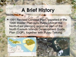 1991 Revised Concept Plan, gazetted in the 1998 Master Plan puts Pulau Ubin in the North-East planning region as part of the North Eastern Islands Development Guide Plan (DGP), together with Pulau Tekong.  A Brief History 