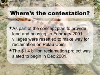 As part of the concept plan to provide land and housing, in February 2001, villages were resettled to make way for reclamation on Pulau Ubin The $1.4 billion reclamation project was slated to begin in Dec 2001. Where’s the contestation? 