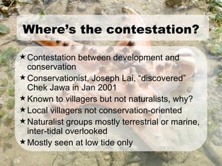 Contestation between development and conservation Conservationist, Joseph Lai, “discovered” Chek Jawa in Jan 2001 Known to villagers but not naturalists, why? Local villagers not conservation-oriented Naturalist groups mostly terrestrial or marine, inter-tidal overlooked Mostly seen at low tide only Where’s the contestation? 