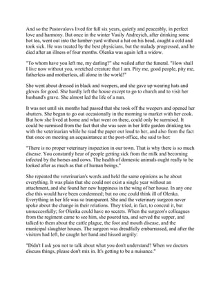 And so the Pustovalovs lived for full six years, quietly and peaceably, in perfect
love and harmony. But once in the winter Vasily Andreyich, after drinking some
hot tea, went out into the lumber-yard without a hat on his head, caught a cold and
took sick. He was treated by the best physicians, but the malady progressed, and he
died after an illness of four months. Olenka was again left a widow.
"To whom have you left me, my darling?" she wailed after the funeral. "How shall
I live now without you, wretched creature that I am. Pity me, good people, pity me,
fatherless and motherless, all alone in the world!"
She went about dressed in black and weepers, and she gave up wearing hats and
gloves for good. She hardly left the house except to go to church and to visit her
husband's grave. She almost led the life of a nun.
It was not until six months had passed that she took off the weepers and opened her
shutters. She began to go out occasionally in the morning to market with her cook.
But how she lived at home and what went on there, could only be surmised. It
could be surmised from the fact that she was seen in her little garden drinking tea
with the veterinarian while he read the paper out loud to her, and also from the fact
that once on meeting an acquaintance at the post-office, she said to her:
"There is no proper veterinary inspection in our town. That is why there is so much
disease. You constantly hear of people getting sick from the milk and becoming
infected by the horses and cows. The health of domestic animals ought really to be
looked after as much as that of human beings."
She repeated the veterinarian's words and held the same opinions as he about
everything. It was plain that she could not exist a single year without an
attachment, and she found her new happiness in the wing of her house. In any one
else this would have been condemned; but no one could think ill of Olenka.
Everything in her life was so transparent. She and the veterinary surgeon never
spoke about the change in their relations. They tried, in fact, to conceal it, but
unsuccessfully; for Olenka could have no secrets. When the surgeon's colleagues
from the regiment came to see him, she poured tea, and served the supper, and
talked to them about the cattle plague, the foot and mouth disease, and the
municipal slaughter houses. The surgeon was dreadfully embarrassed, and after the
visitors had left, he caught her hand and hissed angrily:
"Didn't I ask you not to talk about what you don't understand? When we doctors
discuss things, please don't mix in. It's getting to be a nuisance."
 