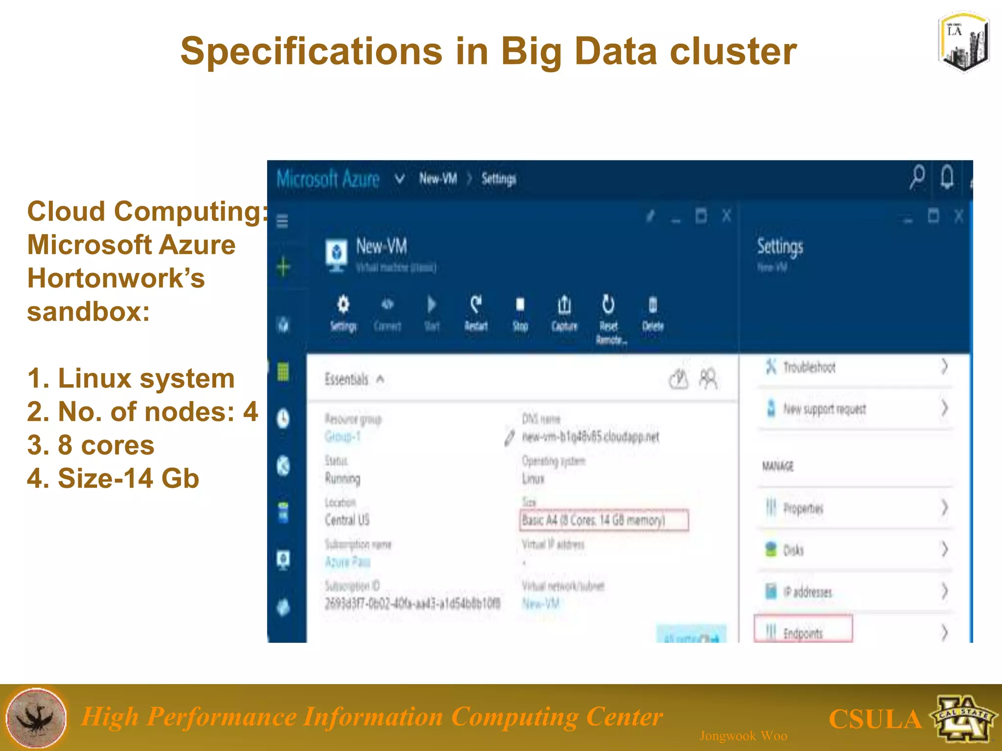 High Performance Information Computing Center
Jongwook Woo
CSULA
Specifications in Big Data cluster
10
Cloud Computing: Microsoft Azure with Hortonworks sandbox
1. Linux OS system
2. Number of nodes: 4
3. CPU: 8 cores
4. Memory Size: 14 GB
 