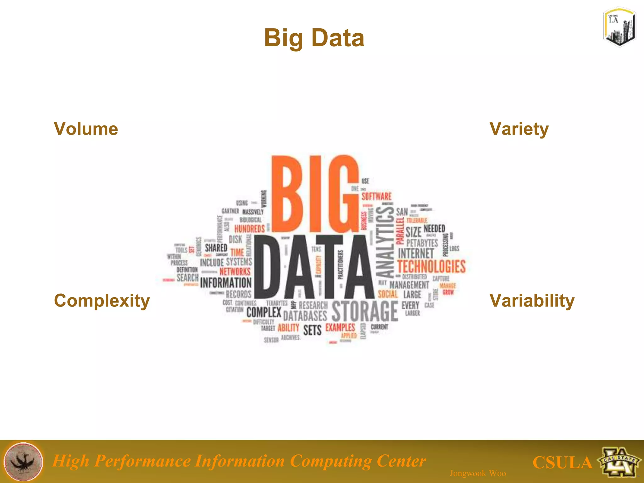 High Performance Information Computing Center
Jongwook Woo
CSULA
Data Issues
Large-Scale data
Tera-Byte (1012), Peta-byte (1015)
– Because of web
– Sensor Data (IoT), Bioinformatics, Social Computing,
Streaming data, smart phone, online game…
Cannot handle with the legacy approach
Too big
Non-/Semi-structured data
Too expensive
Need new systems
Non-expensive
 