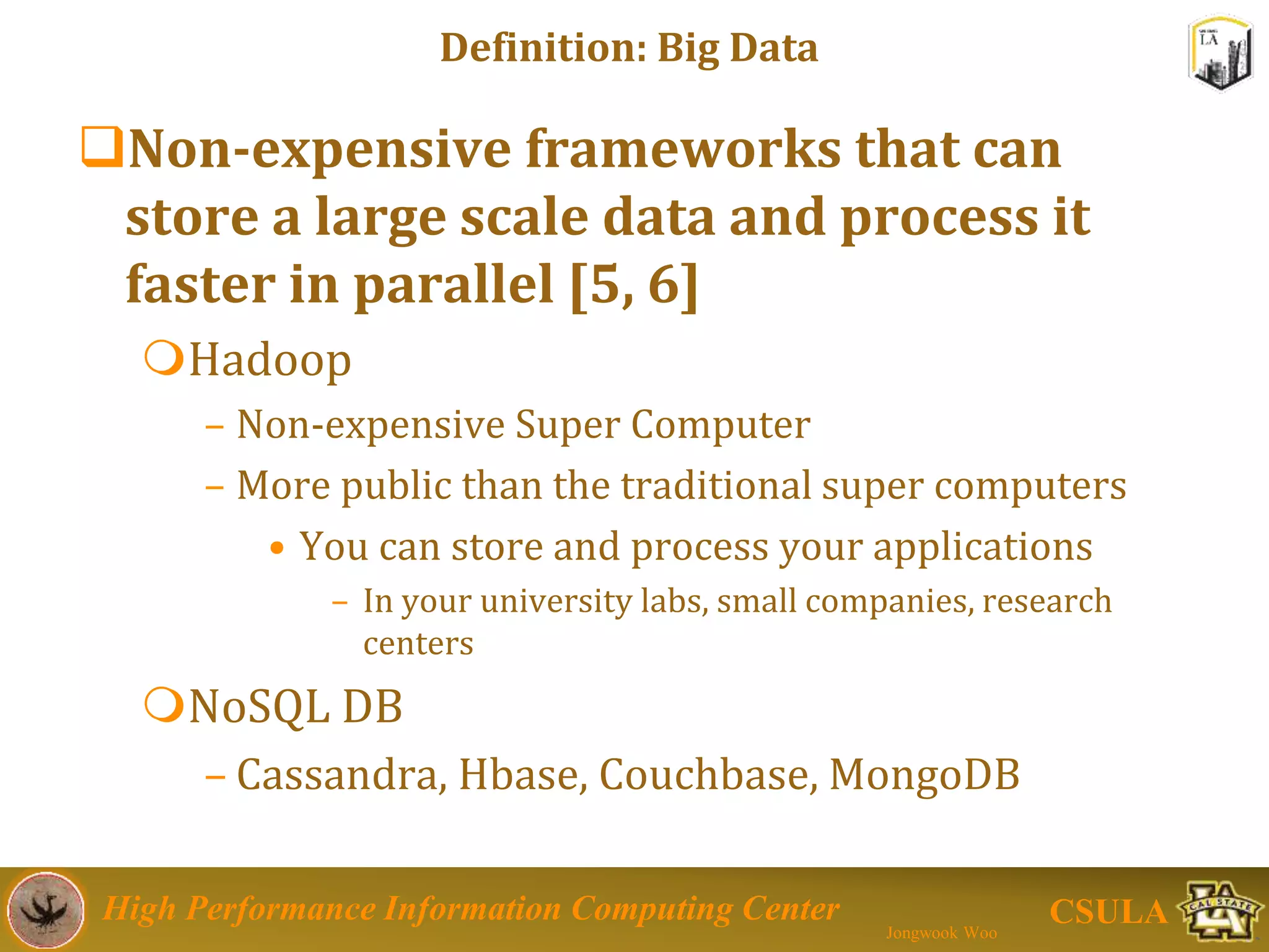 High Performance Information Computing Center
Jongwook Woo
CSULA
Definition: Big Data
Non-expensive frameworks that can
store a large scale data and process it
faster in parallel [5, 6]
Hadoop
– Non-expensive Super Computer
– More public than the traditional super computers
• You can store and process your applications
– In your university labs, small companies, research
centers
NoSQL DB
– Cassandra, Hbase, Couchbase, MongoDB
 