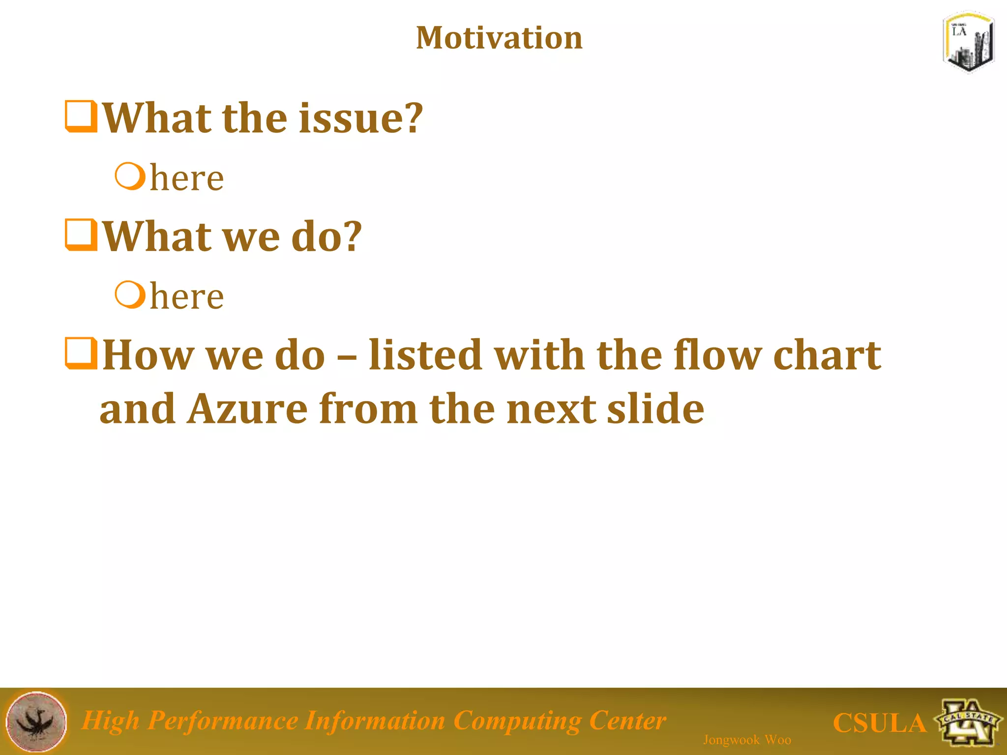 High Performance Information Computing Center
Jongwook Woo
CSULA
Motivation
Issues
 Person looking for place of residence may find it
difficult to get real details about the place from safety
point of view.
 Person can be confused to select location for residence.
Solutions
Analyzing open data to find the location for safety
perspective.
Our Approach
 System Design with the flow chart
Big Data
– Hadoop Hive using MS Azure Cloud Computing
 