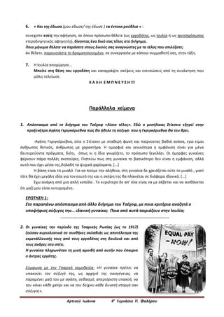 Αρτινού Ιωάννα 4ο
Γυμνάσιο Π. Φαλήρου
6. « Και της έδωσα (μου έδωσε/ της έδωσε ) τα έντεκα ρούβλια » :
συνεχίστε εσείς την αφήγηση, σε όποιο πρόσωπο θέλετε (ως εργοδότης, ως Ιουλία ή ως τριτοπρόσωπος
ετεροδιηγητικός αφηγητής), δίνοντας ένα δικό σας τέλος στο διήγημα.
Ποιο μήνυμα θέλετε να περάσετε στους δικούς σας αναγνώστες με το τέλος που επιλέξατε;
Αν θέλετε, παρουσιάστε το δραματοποιημένο, σε συνεργασία με κάποιο συμμαθητή σας, στην τάξη.
7. Η Ιουλία αποχώρησε...
Μπείτε στη θέση του εργοδότη και καταγράψτε σκέψεις και εντυπώσεις από τη συνάντηση που
μόλις τελείωσε.
Κ Α Λ Η Ε Μ Π Ν Ε Υ Σ Η !!!
Παράλληλα κείμενα
1. Απόσπασμα από το διήγημα του Τσέχοφ «Αίσιο τέλος». Εδώ ο μεσήλικας Στίτσκιν εξηγεί στην
προξενήτρα Αγάπη Γκριγκόριεβνα πώς θα ήθελε τη σύζυγο που η Γκριγκόριεβνα θα του βρει.
-Αγάπη Γκριγκόριεβνα, είπε ο Στίτσκιν με σταθερή φωνή και παίρνοντας βαθιά ανάσα, εγώ είμαι
άνθρωπος θετικός, άνθρωπος με χαρακτήρα. Η ομορφιά και γενικότερα η εμφάνιση είναι για μένα
δευτερεύοντα πράγματα, διότι, όπως κι η ίδια γνωρίζετε, το πρόσωπο ξεγελάει. Οι όμορφες γυναίκες
φέρνουν πάρα πολλές σκοτούρες. Πιστεύω πως στη γυναίκα το βασικότερο δεν είναι η εμφάνιση, αλλά
αυτό που έχει μέσα της,δηλαδή τα ψυχικά χαρίσματα. [...]
Η βάση είναι το μυαλό. Για να πούμε την αλήθεια, στη γυναίκα δε χρειάζεται ούτε το μυαλό , γιατί
τότε θα έχει μεγάλη ιδέα για τον εαυτό της και η σκέψη της θα πλανιέται σε διάφορα ιδανικά. [...]
Έχω ανάγκη από μια απλή κοπέλα . Το κυριότερο δε απ' όλα είναι να με σέβεται και να αισθάνεται
ότι μαζί μου είναι ευτυχισμένη .
ΕΡΩΤΗΣΗ 1:
Στο παραπάνω απόσπασμα από άλλο διήγημα του Τσέχοφ, με ποια κριτήρια αναζητά ο
υποψήφιος σύζυγος την... ιδανική γυναίκα; Ποια από αυτά ταιριάζουν στην Ιουλία;
..........................................................................................
2. Οι γυναίκες την περίοδο της Τσαρικής Ρωσίας (ως το 1917)
ζούσαν κυριολεκτικά σε συνθήκες σκλαβιάς ως αποτέλεσμα της
εκμετάλλευσής τους από τους εργοδότες στη δουλειά και από
τους άνδρες στο σπίτι.
Η γυναίκα πληρωνόταν τη μισή αμοιβή από αυτήν που έπαιρνε
ο άντρας εργάτης.
Σύμφωνα με την Τσαρική νομοθεσία: «Η γυναίκα πρέπει να
υπακούει τον σύζυγό της, ως αρχηγό της οικογένειας, να
παραμένει μαζί του με αγάπη, σεβασμό, απεριόριστη υπακοή, να
του κάνει κάθε χατίρι και να του δείχνει κάθε δυνατή στοργή σαν
σύζυγος».
 